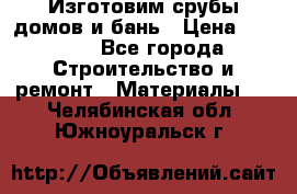  Изготовим срубы домов и бань › Цена ­ 1 000 - Все города Строительство и ремонт » Материалы   . Челябинская обл.,Южноуральск г.